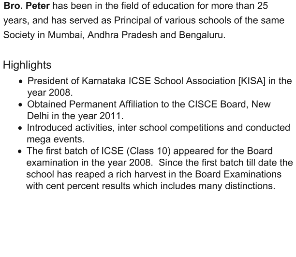 Bro. Peter has been in the field of education for more than 25 years, and has served as Principal of various schools of the same Society in Mumbai, Andhra Pradesh and Bengaluru.    Highlights ·	President of Karnataka ICSE School Association [KISA] in the year 2008.  ·	Obtained Permanent Affiliation to the CISCE Board, New Delhi in the year 2011.  ·	Introduced activities, inter school competitions and conducted mega events.  ·	The first batch of ICSE (Class 10) appeared for the Board examination in the year 2008.  Since the first batch till date the school has reaped a rich harvest in the Board Examinations with cent percent results which includes many distinctions.