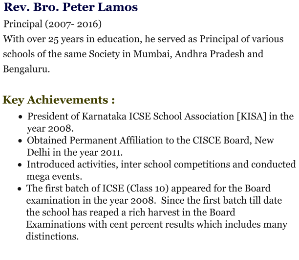 Rev. Bro. Peter Lamos  Principal (2007- 2016) With over 25 years in education, he served as Principal of various schools of the same Society in Mumbai, Andhra Pradesh and Bengaluru.   Key Achievements : ·	President of Karnataka ICSE School Association [KISA] in the year 2008.  ·	Obtained Permanent Affiliation to the CISCE Board, New Delhi in the year 2011.  ·	Introduced activities, inter school competitions and conducted mega events.  ·	The first batch of ICSE (Class 10) appeared for the Board examination in the year 2008.  Since the first batch till date the school has reaped a rich harvest in the Board Examinations with cent percent results which includes many distinctions.