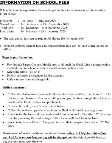 INFORMATION ON  SCHOOL FEES School fees and transportation fees can be paid in four installments as per the schedule  given below:  First term  :  1 st  June  – 15th June 2025 Second term  :  1st  September  – 15th September 2025 Third term  :  1st  December  – 15th December 2025 Fourth term  :  1st  February  – 15th  February 2026  The total annual fees can be paid in full during the first term itself.   Payment  options: School  fees and transportation fees can be paid either  online  or  offline . Steps to pay fees  online:  P ay through Parent Connect Mobile App or through the Quick  Link payment option available on  our s chool  w ebsite w ww.stfrancisschoolicse.com   Select the term (1/2/3 or  4)   F ollow on screen instruction s for the payment.  Online transactions are chargeable. Offline payment :  C ollect the  challan  from the school office on  the dates specified    ( i.e.,  from  1 st to 15 th  of every term)  between 10 a. m to 3.00 pm and pay the fees through this challan at   South Indian Bank,   School  c ampus branch.  Fees can be paid  by cash / cheque at the bank.  C ollect the student copy of challan from the  B ank with Bank’s seal /signature.  Receipts for the fees paid  can be obtained  from the school office after 15 th of every  term by  producing the  s tudent copy of the challan collected from the bank.  Students  in Grades 10 and 12 required  to clear their complete fees before 15 th Dec.  2025. Please Note:  After the due dates mentioned above ,  a fine of  ₹ 50/ - for tuition fees and   ₹ 10 for transport fees per day will be charged and the defaulters will have to  pay the fees along with the fine.