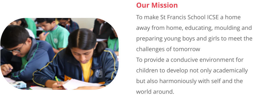 Our Mission To make St Francis School ICSE a home away from home, educating, moulding and preparing young boys and girls to meet the challenges of tomorrow  To provide a conducive environment for children to develop not only academically but also harmoniously with self and the world around.