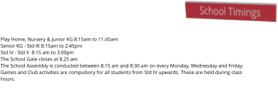 School Timings Play Home, Nursery & Junior KG 8:15am to 11:45am Senior KG - Std III 8:15am to 2:45pm Std IV - Std X  8:15 am to 3:00pm The School Gate closes at 8.25 am The School Assembly is conducted between 8:15 am and 8:30 am on every Monday, Wednesday and Friday. Games and Club activities are compulsory for all students from Std IV upwards. These are held during class hours.