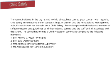 Child Safety The recent incidents in the city related to child abuse, have caused great concern with regard to child safety in institutions and in society at large. In view of this, the Principal and Management at St. Francis School has brought out a Child Safety / Protection plan which includes a number of safety measures and guidelines to all the students, parents and the staff and all associated with the school. The school has formed a Child Protection committee comprising the following members: 1. Bro. Antony D. Vayalil (Principal) 2. Bro. Bala (Administrator) 3. Mrs. Nirmala Jones (Academic Supervisor) 4. Ms. Writuparna Ray (School Counselor)