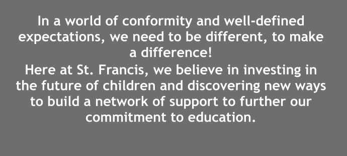 In a world of conformity and well-defined expectations, we need to be different, to make a difference!  Here at St. Francis, we believe in investing in the future of children and discovering new ways to build a network of support to further our commitment to education.